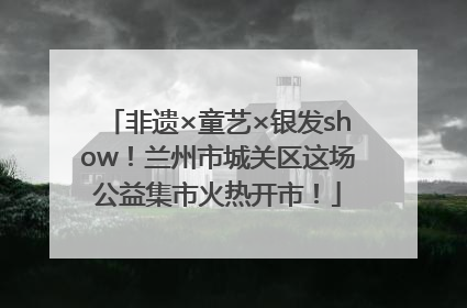非遗×童艺×银发show！兰州市城关区这场公益集市火热开市！