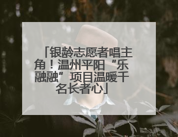 银龄志愿者唱主角！温州平阳“乐融融”项目温暖千名长者心