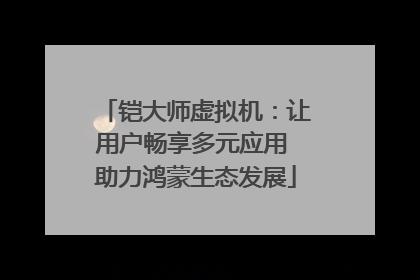 铠大师虚拟机：让用户畅享多元应用 助力鸿蒙生态发展