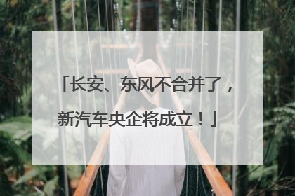 长安、东风不合并了，新汽车央企将成立！