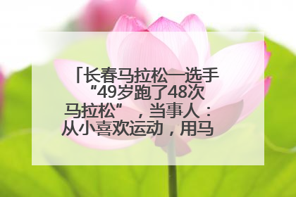 长春马拉松一选手“49岁跑了48次马拉松”，当事人：从小喜欢运动，用马拉松感受大自然