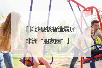 长沙硬核智造霸屏非洲“朋友圈”