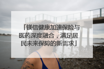 镁信健康加速保险与医药深度融合，满足居民未来保障的新需求