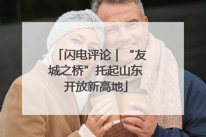 闪电评论｜“友城之桥”托起山东开放新高地