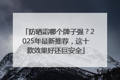 防晒霜哪个牌子强？2025年最新推荐，这十款效果好还巨安全