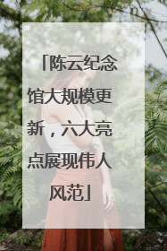 陈云纪念馆大规模更新，六大亮点展现伟人风范