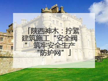 陕西神木：拧紧建筑施工“安全阀” 筑牢安全生产“防护网”