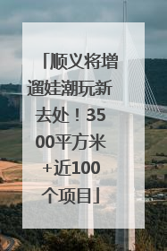 顺义将增遛娃潮玩新去处！3500平方米+近100个项目