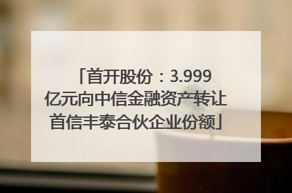 首开股份：3.999亿元向中信金融资产转让首信丰泰合伙企业份额