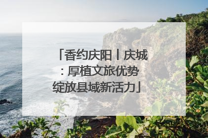 香约庆阳丨庆城：厚植文旅优势 绽放县域新活力