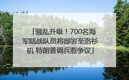 骚乱升级！700名海军陆战队员将部署至洛杉矶 特朗普调兵惹争议
