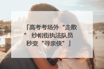 高考考场外“走散” 纱帽街执法队员秒变“寻亲侠”