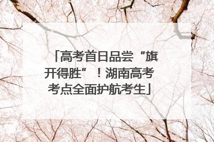 高考首日品尝“旗开得胜”！湖南高考考点全面护航考生