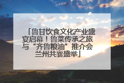 鲁甘饮食文化产业盛宴启幕！鲁菜传承之旅与“齐鲁粮油”推介会兰州共襄盛举