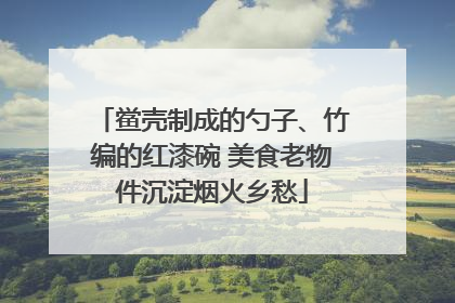 鲎壳制成的勺子、竹编的红漆碗 美食老物件沉淀烟火乡愁