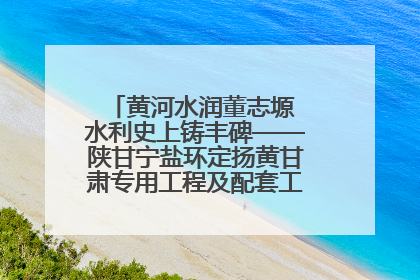 黄河水润董志塬 水利史上铸丰碑——陕甘宁盐环定扬黄甘肃专用工程及配套工程建设纪实