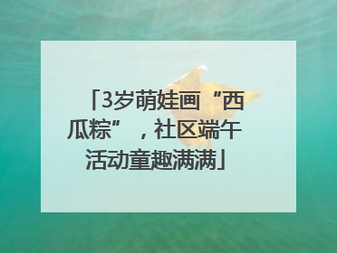 3岁萌娃画“西瓜粽”，社区端午活动童趣满满