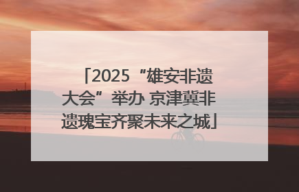 2025“雄安非遗大会”举办 京津冀非遗瑰宝齐聚未来之城