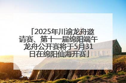 2025年川渝龙舟邀请赛、第十一届绵阳端午龙舟公开赛将于5月31日在绵阳仙海开赛