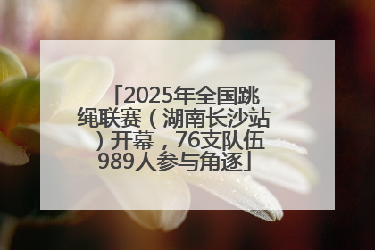 2025年全国跳绳联赛（湖南长沙站）开幕，76支队伍989人参与角逐