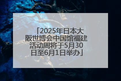 2025年日本大阪世博会中国馆福建活动周将于5月30日至6月1日举办
