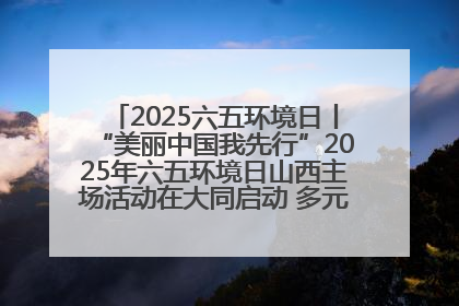 2025六五环境日丨“美丽中国我先行”2025年六五环境日山西主场活动在大同启动 多元形式绘就生态画卷
