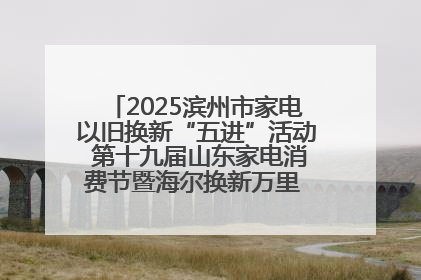 2025滨州市家电以旧换新“五进”活动 第十九届山东家电消费节暨海尔换新万里 行山东站全面启动