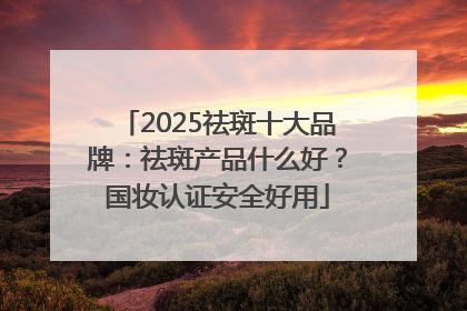 2025祛斑十大品牌：祛斑产品什么好？国妆认证安全好用
