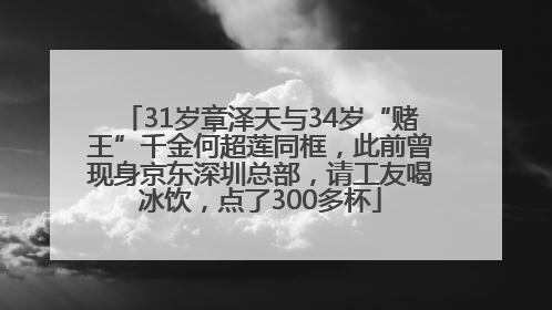31岁章泽天与34岁“赌王”千金何超莲同框，此前曾现身京东深圳总部，请工友喝冰饮，点了300多杯