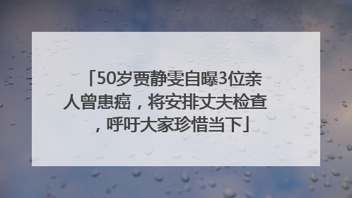 50岁贾静雯自曝3位亲人曾患癌，将安排丈夫检查，呼吁大家珍惜当下
