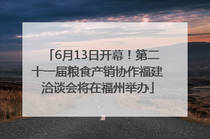 6月13日开幕！第二十一届粮食产销协作福建洽谈会将在福州举办